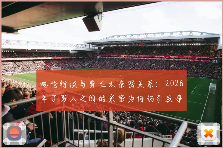 略伦特谈与费兰太亲密关系:2026年了男人之间的亲密为何仍引发争议
