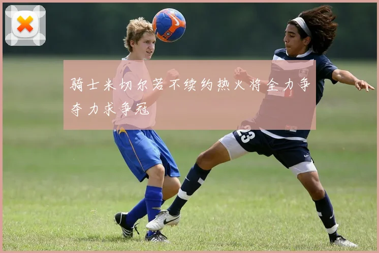骑士米切尔若不续约热火将全力争夺力求争冠