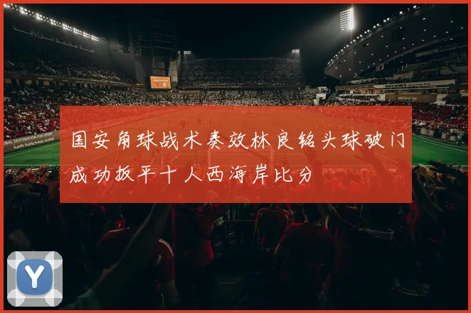 国安角球战术奏效林良铭头球破门成功扳平十人西海岸比分