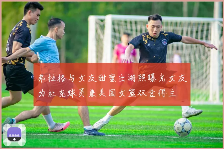 弗拉格与女友甜蜜出游照曝光女友为杜克球员兼美国女篮双金得主