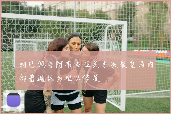 姆巴佩与阿韦洛亚关系决裂皇马内部普遍认为难以修复