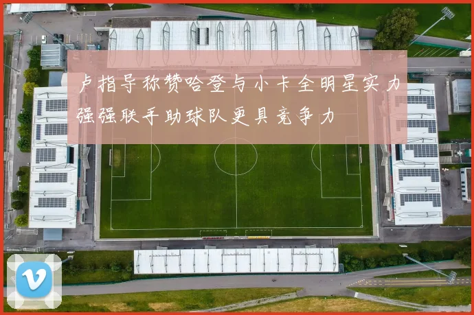 卢指导称赞哈登与小卡全明星实力强强联手助球队更具竞争力