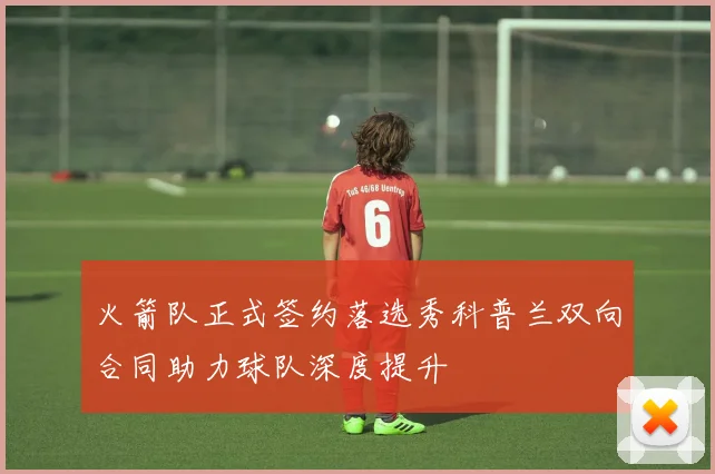 火箭队正式签约落选秀科普兰双向合同助力球队深度提升
