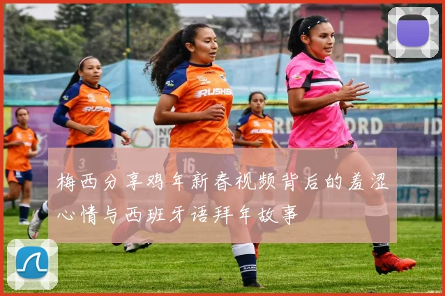 梅西分享鸡年新春视频背后的羞涩心情与西班牙语拜年故事