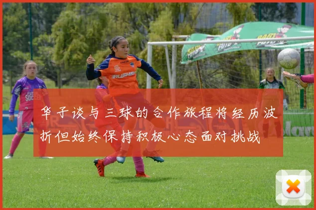 华子谈与三球的合作旅程将经历波折但始终保持积极心态面对挑战
