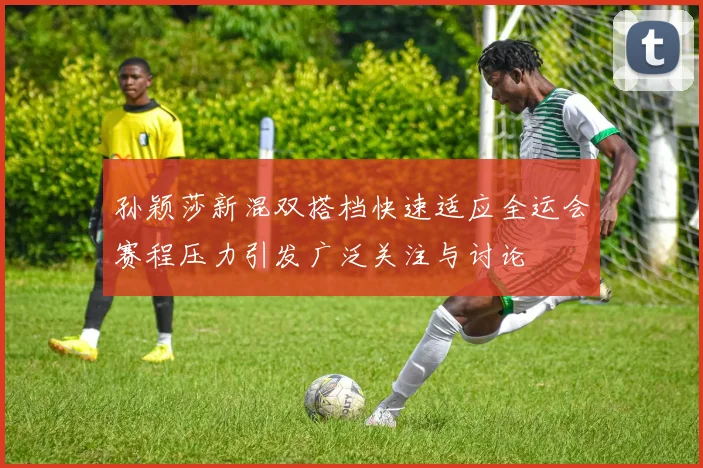 孙颖莎新混双搭档快速适应全运会赛程压力引发广泛关注与讨论