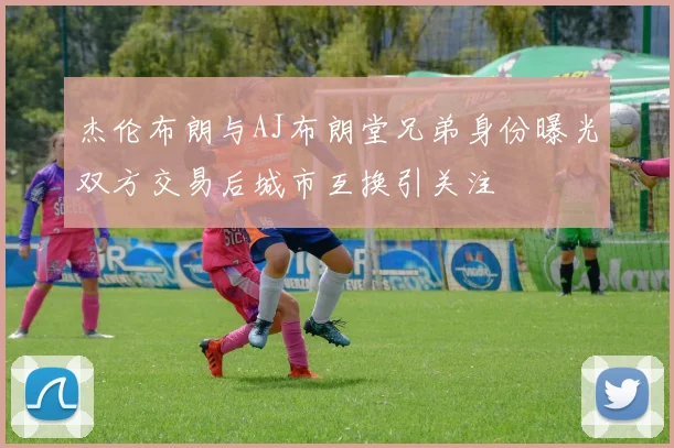 杰伦布朗与AJ布朗堂兄弟身份曝光双方交易后城市互换引关注