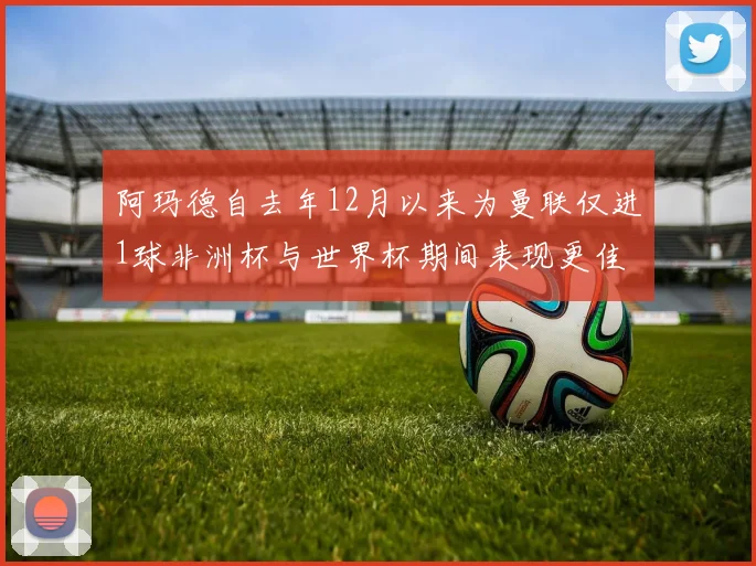 阿玛德自去年12月以来为曼联仅进1球非洲杯与世界杯期间表现更佳