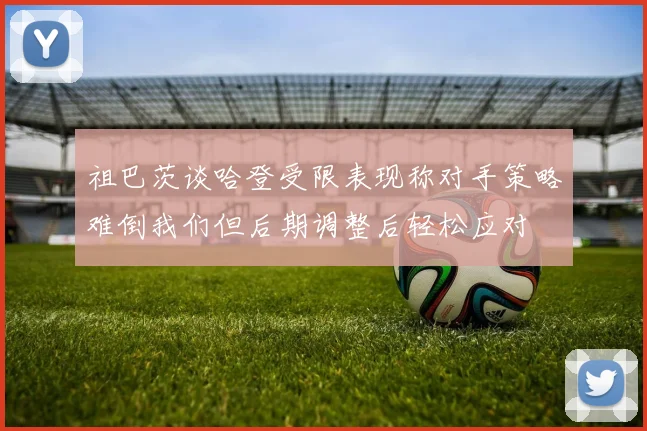 祖巴茨谈哈登受限表现称对手策略难倒我们但后期调整后轻松应对