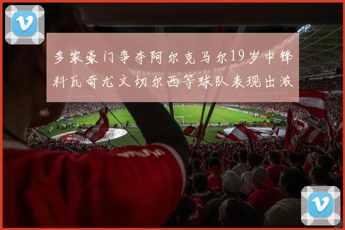 多家豪门争夺阿尔克马尔19岁中锋科瓦奇尤文切尔西等球队表现出浓厚兴趣