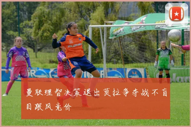 曼联理智决策退出莫拉争夺战不盲目跟风竞价