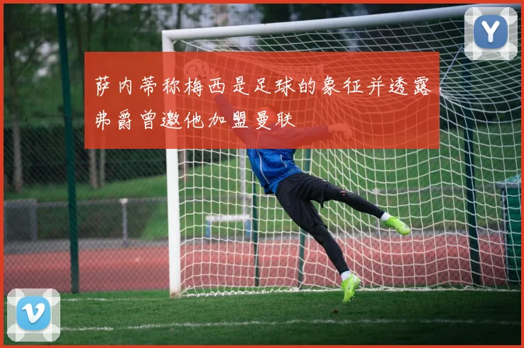 萨内蒂称梅西是足球的象征并透露弗爵曾邀他加盟曼联