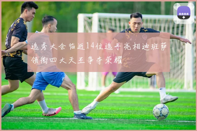 选秀大会临近14位选手亮相迪班萨领衔四大天王争夺荣耀