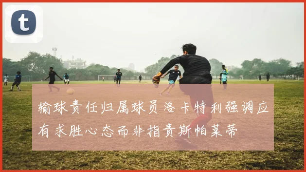 输球责任归属球员洛卡特利强调应有求胜心态而非指责斯帕莱蒂