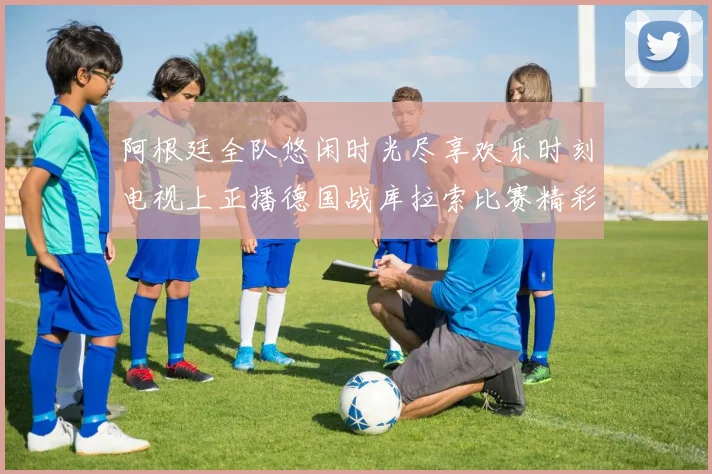 阿根廷全队悠闲时光尽享欢乐时刻电视上正播德国战库拉索比赛精彩瞬间
