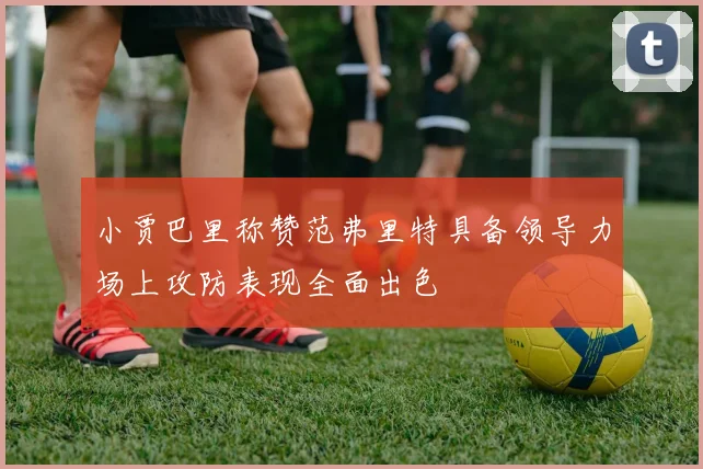 小贾巴里称赞范弗里特具备领导力场上攻防表现全面出色