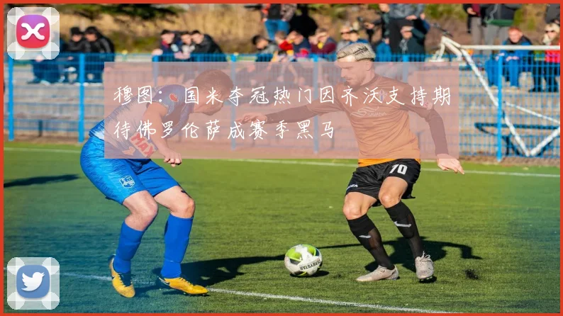 穆图:国米夺冠热门因齐沃支持期待佛罗伦萨成赛季黑马