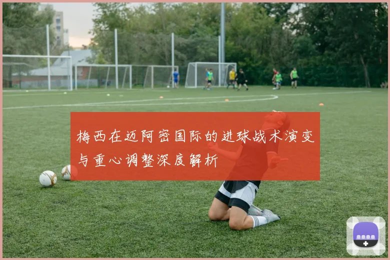 梅西在迈阿密国际的进球战术演变与重心调整深度解析