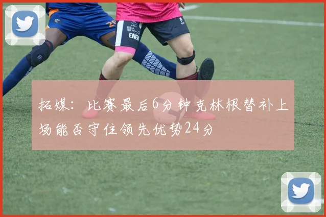 拓媒：比赛最后6分钟克林根替补上场能否守住领先优势24分