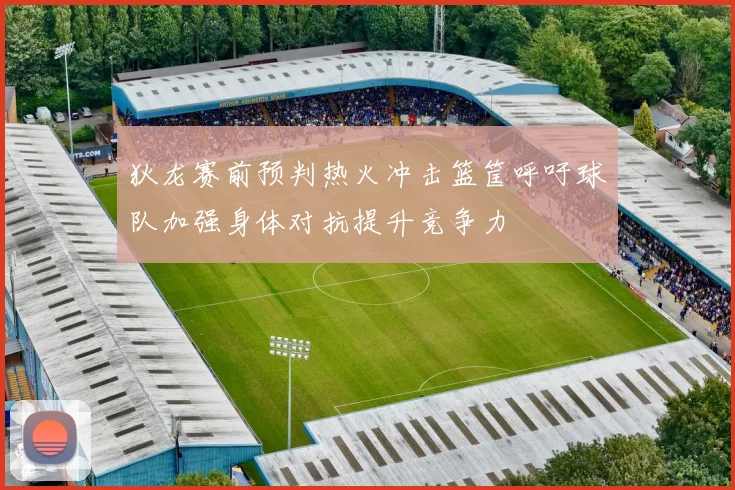 狄龙赛前预判热火冲击篮筐呼吁球队加强身体对抗提升竞争力