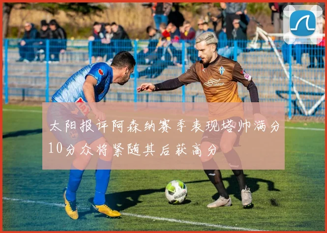 太阳报评阿森纳赛季表现塔帅满分10分众将紧随其后获高分